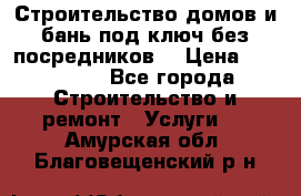 Строительство домов и бань под ключ без посредников, › Цена ­ 515 000 - Все города Строительство и ремонт » Услуги   . Амурская обл.,Благовещенский р-н